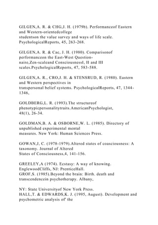 GILGEN,A. R. & CHG,J. H. (1979b). Performanceof Eastern
and Western-orientedcollege
studentson the value survey and ways of life scale.
PsychologicalReports, 45, 263-268.
GILGEN,A. R. & Cac, J. H. (1980). Comparisonof
performanceon the East-West Question-
naire,Zen-scaleand ConsciousnessI, II and III
scales.PsychologicalReports, 47, 583-588.
GILGEN,A. R., CRO,J. H. & STENSRUD, R. (1980). Eastern
and Western perspectives in
transpersonal belief systems. PsychologicalReports, 47, 1344-
1346,
GOLDBERG,L. R. (1993).The structureof
phenotypicpersonalitytraits.AmericanPsychologist,
48(1), 26-34.
GOLDMAN,B. A. & OSBORNE,W. L. (1985). Directory of
unpublished experimental mental
measures. New York: Human Sciences Press.
GOWAN,J, C. (1978-1979).Altered states of coasciousness: A
taxonomy. Journal of Altered
States of Consciousness,4, 141-156.
GREELEY,A (1974). Ecstasy: A way of knowing.
EnglewoodCliffs, NJ: PrenticeHall.
GROF,S. (1985).Beyond the brain: Birth. death and
transcendencein psychotherapy. Albany,
NY: State Universityof New York Press.
HALL,T. & EDWARDS,K. J. (1995, August). Development and
psychometric analysis of' the
 