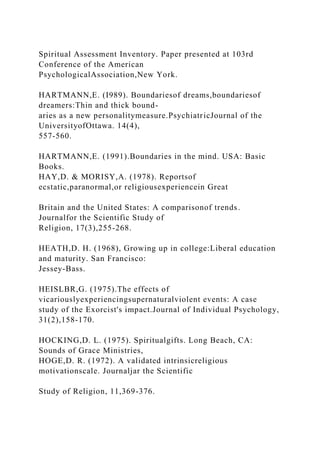 Spiritual Assessment Inventory. Paper presented at 103rd
Conference of the American
PsychologicalAssociation,New York.
HARTMANN,E. (I989). Boundariesof dreams,boundariesof
dreamers:Thin and thick bound-
aries as a new personalitymeasure.PsychiatricJournal of the
UniversityofOttawa. 14(4),
557-560.
HARTMANN,E. (1991).Boundaries in the mind. USA: Basic
Books.
HAY,D. & MORISY,A. (1978). Reportsof
ecstatic,paranormal,or religiousexperiencein Great
Britain and the United States: A comparisonof trends.
Journalfor the Scientific Study of
Religion, 17(3),255-268.
HEATH,D. H. (1968), Growing up in college:Liberal education
and maturity. San Francisco:
Jessey-Bass.
HEISLBR,G. (1975).The effects of
vicariouslyexperiencingsupernaturalviolent events: A case
study of the Exorcist's impact.Journal of Individual Psychology,
31(2),158-170.
HOCKING,D. L. (1975). Spiritualgifts. Long Beach, CA:
Sounds of Grace Ministries,
HOGE,D. R. (1972). A validated intrinsicreligious
motivationscale. Journaljar the Scientific
Study of Religion, 11,369-376.
 