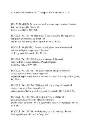 A Survey of Measures of TranspersonalConstructs 227
HOLM,N. (l982). Mysticism and intense experiences. Journal
for the Scientific Study of
Religion, 21(3), 268-276.
HOOD,R. W. (1970). Religious orientationand the report of
religious experience.Journal for
the Scientific Study of Religion, 9(4), 285-29L
HOOD,R. W (1973a). Forms of religious commitmentand
intense religiousexperience.Review
of Religious Research, 15, 29-36.
HOOD,R. W. (1973b).Hypnoticsusceptibilityand
reportedreligiousexperience.Psychological
Reports, 33(2), 549-550.
HOOD,R. W. (1975). The construction and preliminary
validation of a measureof reported
mystical experience.Journal for the Scientific Study of Religion,
J4, 29-41.
HOOD,R. W. (1977a). Differential triggering of mystical
experience as a function of self-
actualization.Review of Religious Research, 18(3),264-270.
HOOD,R. W. (1977b). Eliciting mystical states of
consciousnesswith semi-structurednature
experiences.Journal for the Scientific Study of Religion, 16(2),
155-163.
HOOD,R. W. (1978). Anticipatoryset and setting: Stress
incongruitiesas elicitors of mystical
 