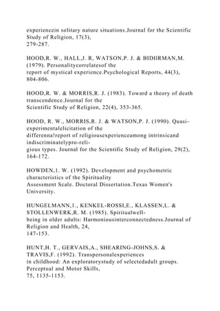 experiencein solitary nature situations.Journal for the Scientific
Study of Religion, 17(3),
279-287.
HOOD,R. W., HALL,J. R, WATSON,P. J. & BIDIlRMAN,M.
(1979). Personalitycorrelatesof the
report of mystical experience.Psychological Reports, 44(3),
804-806.
HOOD,R. W. & MORRIS,R. J. (1983). Toward a theory of death
transcendence.Journal for the
Scientific Study of Religion, 22(4), 353-365.
HOOD, R. W., MORRIS,R. J. & WATSON,P. J. (1990). Quasi-
experimentalelicitation of the
differenna!report of religiousexperienceamong intrinsicand
indiscriminatelypro-reli-
gious types. Journal for the Scientific Study of Religion, 29(2),
164-172.
HOWDEN,1. W. (1992). Development and psychometric
characteristics of the Spirituality
Assessment Scale. Doctoral Dissertation.Texas Women's
University.
HUNGELMANN,1., KENKEL-ROSSI,E., KLASSEN,L. &
STOLLENWERK,R. M. (1985). Spiritualwell-
being in older adults: Harmoniousinterconnectedness.Journal of
Religion and Health, 24,
147-153.
HUNT,H. T., GERVAIS,A., SHEARING-JOHNS,S. &
TRAVIS,F. (1992). Transpersonalexperiences
in childhood: An exploratorystudy of selectedadult groups.
Perceptual and Motor Skills,
75, 1135-1153.
 