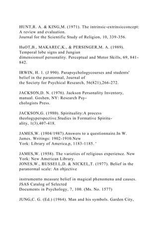HUNT,R. A. & KING,M. (1971). The intrinsic-extrinsicconcept:
A review and evaluation.
Journal for the Scientific Study of Religion, 10, 339-356.
HuOT,B., MAKAREC,K., & PERSINGER,M. A. (1989).
Temporal lobe signs and Jungian
dimensionsof personality. Perceptual and Motor Skills, 69, 841-
842.
IRWIN, H. 1. (J 990). Parapsychologycourses and students'
belief in the paranormal, Journal of
the Society for Psychical Research, 56(821),266-272.
JACKSON,D. N. (1976). Jackson Personality Inventory,
manual. Goshen, NY: Research Psy-
chologists Press.
JACKSON,G. (1980). Spirituality:A process
theologyperspective.Studies in Formative Spiritu-
ality, 1(3),407-418.
JAMES,W. (1904/1987).Answers to a questionnaire.In W.
James. Writings: 1902-1910.New
York: Library of America,p, 1183-1185. '
JAMES,W. (1958). The varieties of religious experience. New
York: New American Library.
JONES,W., RUSSEI.L,D. & NICKEL,T. (1977). Belief in the
paranormal scale: An objective
instrumentto measure belief in magical phenomena and causes.
JSAS Catalog of Selected
Documents in Psychology, 7, 100. (Ms. No. 1577)
JUNG,C. G. (Ed.) (1964). Man and his symbols. Garden City,
 