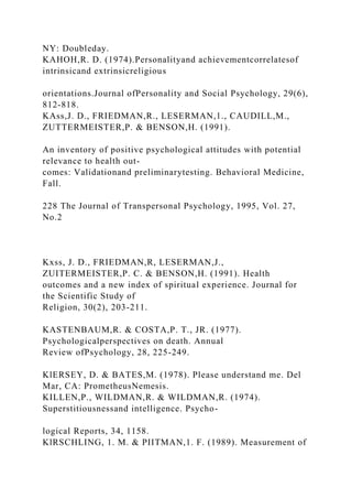 NY: Doubleday.
KAHOH,R. D. (1974).Personalityand achievementcorrelatesof
intrinsicand extrinsicreligious
orientations.Journal ofPersonality and Social Psychology, 29(6),
812-818.
KAss,J. D., FRIEDMAN,R., LESERMAN,1., CAUDILL,M.,
ZUTTERMEISTER,P. & BENSON,H. (1991).
An inventory of positive psychological attitudes with potential
relevance to health out-
comes: Validationand preliminarytesting. Behavioral Medicine,
Fall.
228 The Journal of Transpersonal Psychology, 1995, Vol. 27,
No.2
Kxss, J. D., FRIEDMAN,R, LESERMAN,J.,
ZUITERMEISTER,P. C. & BENSON,H. (1991). Health
outcomes and a new index of spiritual experience. Journal for
the Scientific Study of
Religion, 30(2), 203-211.
KASTENBAUM,R. & COSTA,P. T., JR. (1977).
Psychologicalperspectives on death. Annual
Review ofPsychology, 28, 225-249.
KlERSEY, D. & BATES,M. (1978). Please understand me. Del
Mar, CA: PrometheusNemesis.
KILLEN,P., WILDMAN,R. & WILDMAN,R. (1974).
Superstitiousnessand intelligence. Psycho-
logical Reports, 34, 1158.
KlRSCHLING, 1. M. & PIITMAN,1. F. (1989). Measurement of
 