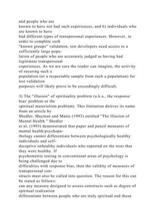 and people who are
known to have not had such experiences, and b) individuals who
are known to have
had different types of transpersonal experiences. However, in
order to complete such
"known groups" validation, test developers need access to a
sufficiently large popu-
lation of people who are accurately judged as having had
legitimate transpersonal
experiences. As we are sure the reader can imagine, the activity
of securing such a
population (or a respectable sample from such a population) for
test validation
purposes will likely prove to be exceedingly difficult.
3) The "illusion" of spirituality problem (a.k.a., the response
bias' problem or the
spiritual materialism problem). This limitation derives its name
from an article by
Shedler, Mayman and Manis (1993) entitled "The Illusion of
Mental Health." Shedler
et al, (1993) demonstrated that paper and pencil measures of
mental health/psychopa-
thology cannot differentiate between psychologically healthy
individuals and self-
deceptive unhealthy individuals who reported on the tests that
they were healthy. If
psychometric testing in conventional areas of psychology is
being challenged due to
difficulties with response bias, then the validity of measures of
transpersonal con-
structs must also be called into question. The reason for this can
be stated as follows:
can any measure designed to assess constructs such as degree of
spiritual realization
differentiate between people who are truly spiritual and those
 
