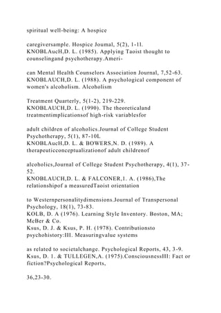 spiritual well-being: A hospice
caregiversample. Hospice Joumal, 5(2), 1-1l.
KNOBLAucH,D. L. (1985). Applying Taoist thought to
counselingand psychotherapy.Ameri-
can Mental Health Counselors Association Journal, 7,52-63.
KNOBLAUCH,D. L. (1988). A psychological component of
women's alcoholism. Alcoholism
Treatment Quarterly, 5(1-2), 219-229.
KNOBLAUCH,D. L. (1990). The theoreticaland
treatmentimplicationsof high-risk variablesfor
adult children of alcoholics.Journal of College Student
Psychotherapy, 5(1), 87-10L
KNOBLAucH,D. L. & BOWERS,N. D. (1989). A
therapeuticconceptualizationof adult childrenof
alcoholics,Journal of College Student Psychotherapy, 4(1), 37-
52.
KNOBLAUCH,D. L. & FALCONER,1. A. (1986),The
relationshipof a measuredTaoist orientation
to Westernpersonalitydimensions.Journal of Transpersonal
Psychology, 18(1), 73-83.
KOLB, D. A (1976). Learning Style Inventory. Boston, MA;
McBer & Co.
Ksus, D. J. & Ksus, P. H. (1978). Contributionsto
psychohistory:III. Measuringvalue systems
as related to societalchange. Psychological Reports, 43, 3-9.
Ksus, D. 1. & TULLEGEN,A. (1975).ConsciousnessIII: Fact or
fiction?Psychological Reports,
36,23-30.
 