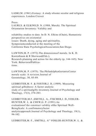 LASKI,M. (1961).Ecstasy: A study ofsome secular and religious
experiences. London:Cresset
Press.
LAURI,S. & ELKINS,D. N. (1988, March). The Spiritual
Orientation Inventory: Validity and
reliability studies to date. In D. N. Elkins (Chair), Humanistic
perspectives on existential
issues: Death, dying, aging and spirituality.
Symposiumconducted at the meeting of the
California State PsychologicalAssociation,San Diego.
LAWTON,M. P. (1972).The dimensionsof morale. In K. D.
Kastenbaum & R Sherwood(Eds.),
Research planning and action for the elderly (p, 144-165). New
York: BehavioralPublica-
tions.
LAWTON,M. P. (1975). The PhiladelphiaGeriatricCenter
morale scale: A revision.Journal of
Gerontology, 30, 85-89.
LEDBEITER,M. F. & FOSTIlR,J. D, (1989). Measuring
spiritual giftedness: A factor analytic
study of a spiritualgifts inventory.Journal of Psychology and
Theology, 17(3), 274-283.
LEDBETTER,M.F.,SMITH,L. A., FISCHER,J. D.,VOSLER-
HUNTER,W. L. & CHEW,G. P. (1991).An
evaluationof the construct validity ofthe Spiritual Well-
BeingScale: A confirmatoryfactor
analyticapproach.Journal of Psychology and Theology, 19(1),
94-102.
LEDBEITER,M. F., SMITH,L. A" VOSLER-HUNTER,W. L. &
 