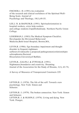 FISCHER,1. D. (1991).An evaluation
of the research and clinical usefulness of the Spiritual Well-
Being Scale. Journal of
Psychology and Theology, 19(1),49-55.
LEE,J. R. & BAINUM,B. (1991). Spiritualorientation in
hospital workers, crisis help workers
and college students.Unpublishedstudy. Northern Pacific Union
College.
LESERMAN,J. (1983).The Medical Symptom Checklist.
Developedat the Divisionof Behavioral
Medicine,Beth Israel Hospital, Boston,MA,
LEVIN,R. (1986). Ego boundary impairment and thought
disorder in frequent nightmare
sufferers:Evidencefor a proposed pathognomonicrelationshipto
schizophrenia.Doctoral
Dissertation.Universityof Buffalo.
LEVIN,R., GALIN,J. & ZYWIAK,B. (1991).
Nightmares,boundaries and creativity. Dreaming
Journal of the Association for the Study of Dreams, 1(1), 63-74,
A Survey of Measures of Transpersonal Constructs 229
LIFTON,R. J. (1976). The life of the self: Toward a new
psychology. New York: Simon and
Schuster.
LIFTON,R. J. (1979). The broken connection. New York: Simon
and Schuster.
LIFTON,R. J. & OLSON,E. (1974). Living and dying. New
York: Praeger,
 