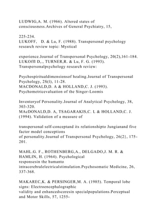 LUDWIG,A. M. (1966). Altered states of
consciousness.Archives of General Psychiatry, 15,
225-234.
LUKOFF, D. & Lu, F. (1988). Transpersonal psychology
research review topic: Mystical
experience.Journal of Transpersonal Psychology, 20(2),161-184.
LUKOffI D,., TURNER,R. & Lu, F. G. (1993).
Transpersonalpsychology research review:
Psychospiritualdimensionsof healing.Journal of Transpersonal
Psychology, 2S(l), 11-28.
MACDONALD,D. A & HOLLAND,C. J. (1993).
Psychometricevaluation of the Singer-Loomis
Inventoryof Personality.Journal of Analytical Psychology, 38,
303-320.
MAcDONALD,D. A, TSAGARAKIS,C. L & HOLLAND,C. J.
(1994). Validation of a measure of
transpersonal self-conceptand its relationshipto Jungianand five
factor model conceptions
of personality.Journal of Transpersonal Psychology, 26(2}, 175-
201.
MAHL.G. F., ROTHENBERG,A., DELGADO,J. M. R. &
HAMLIN, H. (1964). Psychological
responsesin the humanto
intracerebralelectricalstimulation.Psychosomatic Medicine, 26,
337-368.
MAKAREC,K. & PERSINGER,M. A. (1985). Temporal lobe
signs: Electroencephalographic
validity and enhancedscoresin specialpopulations.Perceptual
and Motor Skills, 57, 1255-
 