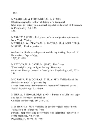1262.
MAKAREC,K. & PERSINGER,M. A. (1990).
Electroencephalographicvalidation of a temporal
lobe signs inventory in a normal population.Journal of Research
in Personality, 34, 323-
327.
MASLOW,A (1970). Religions, values and peak-experiences.
New York: Viking.
MATHES,E. W., ZEVON,M. A, RaTER,P. M. & JOERGER,S.
M. (1982}. Peak experience
tendencies: Scale development and theory testing. Journal of
Humanistic Psychology,
22(3),92-108.
MATTOON,M. & DAVIS,M. (1995). The Gray-
WheelwrightsJungian Type Survey: Develop-
ment and history. Journal of Analytical Psychology, 40, 205-
234.
McCRAE,R. R. & COSTA,P. T. JR. (1987). Validationof the
five factor model of personality
across instrumentsand observers.Journal of Personality and
Social Psychology, 52,81-90.
MEIER,A. & EDWARDS,H. (1974). Purpose in Life test: Age
and sex differences. Journal of
Clinical Psychology, 30, 384-386.
MESSICK,S. (1995). Validity of psychological assessment:
Validation of inferences from
persons' responses and performancesas scientific inquiry into
score meaning, American
Psychologist, 50(9),141-749.
 