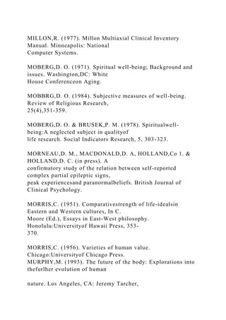 MILLON,R. (1977). Millon Multiaxial Clinical Inventory
Manual. Minneapolis: National
Computer Systems.
MOBERG,D. O. (1971). Spiritual well-being; Background and
issues. Washington,DC: White
House Conferenceon Aging.
MOBBRG,D. O. (1984). Subjective measures of well-being.
Review of Religious Research,
25(4),351-359.
MOBERG,D. O. & BRUSEK,P. M. (1978). Spiritualwell-
being:A neglected subject in qualityof
life research. Social Indicators Research, 5, 303-323.
MORNEAU,D. M., MACDONALD,D. A, HOLLAND,Co 1. &
HOLLAND,D. C. (in press). A
confirmatory study of the relation between self-reported
complex partial epileptic signs,
peak experiencesand paranormalbeliefs. British Journal of
Clinical Psychology.
MORRIS,C. (1951). Comparativestrength of life-idealsin
Eastern and Western cultures, In C.
Moore (Ed.), Essays in East-West philosophy.
Honolulu:Universityof Hawaii Press, 353-
370.
MORRIS,C. (1956). Varieties of human value.
Chicago:Universityof Chicago Press.
MURPHY,M. (1993). The future of the body: Explorations into
thefurlher evolution of human
nature. Los Angeles, CA: Jeremy Tarcher,
 
