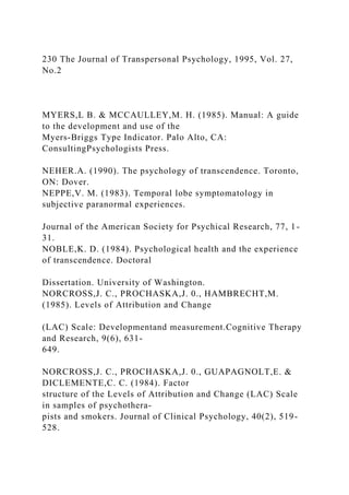 230 The Journal of Transpersonal Psychology, 1995, Vol. 27,
No.2
MYERS,L B. & MCCAULLEY,M. H. (1985). Manual: A guide
to the development and use of the
Myers-Briggs Type Indicator. Palo Alto, CA:
ConsultingPsychologists Press.
NEHER.A. (1990). The psychology of transcendence. Toronto,
ON: Dover.
NEPPE,V. M. (1983). Temporal lobe symptomatology in
subjective paranormal experiences.
Journal of the American Society for Psychical Research, 77, 1-
31.
NOBLE,K. D. (1984). Psychological health and the experience
of transcendence. Doctoral
Dissertation. University of Washington.
NORCROSS,J. C., PROCHASKA,J. 0., HAMBRECHT,M.
(1985). Levels of Attribution and Change
(LAC) Scale: Developmentand measurement.Cognitive Therapy
and Research, 9(6), 631-
649.
NORCROSS,J. C., PROCHASKA,J. 0., GUAPAGNOLT,E. &
DICLEMENTE,C. C. (1984). Factor
structure of the Levels of Attribution and Change (LAC) Scale
in samples of psychothera-
pists and smokers. Journal of Clinical Psychology, 40(2), 519-
528.
 