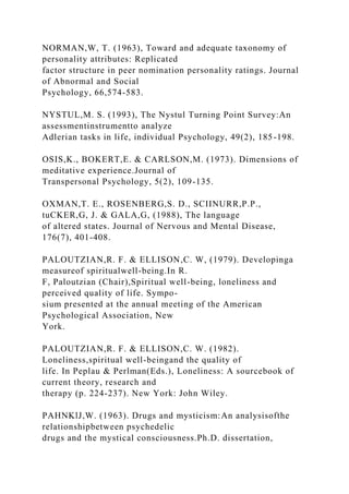 NORMAN,W, T. (1963), Toward and adequate taxonomy of
personality attributes: Replicated
factor structure in peer nomination personality ratings. Journal
of Abnormal and Social
Psychology, 66,574-583.
NYSTUL,M. S. (1993), The Nystul Turning Point Survey:An
assessmentinstrumentto analyze
Adlerian tasks in life, individual Psychology, 49(2), 185-198.
OSIS,K., BOKERT,E. & CARLSON,M. (1973). Dimensions of
meditative experience.Journal of
Transpersonal Psychology, 5(2), 109-135.
OXMAN,T. E., ROSENBERG,S. D., SCIINURR,P.P.,
tuCKER,G, J. & GALA,G, (1988), The language
of altered states. Journal of Nervous and Mental Disease,
176(7), 401-408.
PALOUTZIAN,R. F. & ELLISON,C. W, (1979). Developinga
measureof spiritualwell-being.In R.
F, Paloutzian (Chair),Spiritual well-being, loneliness and
perceived quality of life. Sympo-
sium presented at the annual meeting of the American
Psychological Association, New
York.
PALOUTZIAN,R. F. & ELLISON,C. W. (1982).
Loneliness,spiritual well-beingand the quality of
life. In Peplau & Perlman(Eds.), Loneliness: A sourcebook of
current theory, research and
therapy (p. 224-237). New York: John Wiley.
PAHNKlJ,W. (1963). Drugs and mysticism:An analysisofthe
relationshipbetween psychedelic
drugs and the mystical consciousness.Ph.D. dissertation,
 