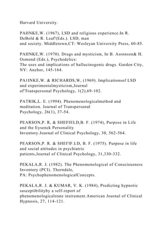 Harvard University.
PAHNKE,W. (1967), LSD and religious experience.In R.
DeBold & R. Leaf'(Eds.). LSD, man
and society. Middletown,CT: Wesleyan University Press, 60-85.
PAHNKE,W. (1970). Drugs and mysticism, In B. Asronson& H.
Osmond (Eds.), Psychedelics:
The uses and implications of hallucinogenic drugs. Garden City,
NY: Anchor, 145-164.
PA1INKE,W. & RICHARDS,W, (1969). Implicationsof LSD
and experimentalmysticism,Journal
of'Transpersonal Psychology, 1(2),69-102.
PATRIK,L. E. (1994). Phenomenologicalmethod and
meditation. Journal of Transpersonal
Psychology, 26(1), 37-54.
PEARSON,P. R, & SHEFIELD,B. F. (1974), Purpose in Life
and the Eysenck Personality
Inventory.Journal of Clinical Psychology, 30, 562-564.
PEARSON,P. R. & SHEI'lF.LD, B. F. (1975). Purpose in life
and social attitudes in psychiatric
patients,Journal of Clinical Psychology, 31,330-332.
PEKALA,R. J. (1982). The Phenomenological of Consciousness
Inventory (PCI). Thorndale,
PA: PsychophenomenologicalConcepts.
PEKALA,R. J. & KUMAR, V. K. (1984), Predicting hypnotic
susceptibilityby a self-report of
phenomenologicalstate instrument.American Journal of Clinical
Hypnosis, 27, 114-121.
 