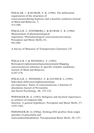 PEKALAR. 1. & KUMAR, V. K. (1986). The differential
organization of the structures of
consciousnessduring hypnosis and a baseline condition.Journal
of Mind and Behavior, 7,
515-540.
PEKALA,R. J., STlllNBERG,1. & KUMAR, C. K. (1986).
Measurement of phenomenological
experience: Phenomenologyof consciousnessinventory.
Perceptual and Motor Skills, 63,
983-989.
A Survey of Measures of Transpersonal Constructs 231
PEKALA,R. J. & WENGER,C. F. (1983).
Retrospectivephenomenologicalassessment:Mapping
consciousnessin reference to specific stimulus conditions.
Journal of Mind and Behavior,
4,247-274.
PEKALA,R. J., WENGER,C. F. & LEVINE,R. L (1985).
Individual differencesinphencmenolcgi-
cal experience: States of consciousnessas a function of
absorption.Journal of Personality
and Social Psychology, 48, 125-132,
PERSINGER,M. A. (1983). Religious and mystical experiences
as artifacts of temporal lobe
function: A general hypothesis. Perceptual and Motor Skills, 57,
1255-1262,
PERSINGER,M. A (1984a). Striking EEG profiles from single
episodes of glossolalia and
transcendentalmeditation. Perceptualand Motor Skills, 58, 127-
 