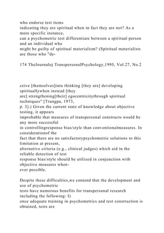 who endorse test items
indicating they are spiritual when in fact they are not? As a
more specific instance,
can a psychometric test differentiate between a spiritual person
and an individual who
might be guilty of spiritual materialism? (Spiritual materialists
are those who "de-
174 TheJournaloj TranspersonalPsychology,1995, Vol.27, No.2
ceive [themselves]into thinking [they are] developing
spirituallywhen instead [they
are] strengthening[their] egocentricitythrough spiritual
techniques" [Trungpa, 1973,
p. 3].) Given the current state of knowledge about objective
testing, it appears
improbable that measures of transpersonal constructs would be
any more successful
in controllingresponse bias/style than conventionalmeasures. In
considerationof the
fact that there are no satisfactorypsychometric solutions to this
limitation at present,
alternative criteria (e.g., clinical judges) which aid in the
reliable detection of test
response bias/style should be utilized in conjunction with
objective measures when-
ever possible.
Despite these difficulties,we contend that the development and
use of psychometric
tests have numerous benefits for transpersonal research
including the following: I)
once adequate training in psychometrics and test construction is
obtained, tests are
 
