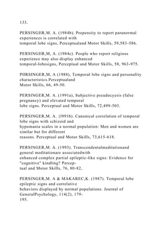 133.
PERSINGIlR,M. A. (1984b), Propensity to report paranormal
experiences is correlated with
temporal lobe signs, Perceptualand Motor Skills, 59,583-586.
PERSINGIlR,M, A. (1984c). People who report religious
experience may also display enhanced
temporal-lobesigns, Perceptual and Motor Skills, 58, 963-975.
PIlRSINGER,M, A (1988), Temporal lobe signs and personality
characteristics.Perceptualand
Motor Skills, 66, 49-50.
PERSINGER,M. A. (1991a), Subjective pseudocyesis (false
pregnancy) and elevated temporal
lobe signs. Perceptual and Motor Skills, 72,499-503.
PERSINGER,M. A. {l991b). Canonical correlation of temporal
lobe signs with schizoid and
hypomania scales in a normal population: Men and women are
similar but for different
reasons. Perceptual and Motor Skills, 73,615-618.
PERSINGER,M. A. (1993). Transcendentalmeditationand
general meditationare associatedwith
enhanced complex partial epileptic-like signs: Evidence for
"cognitive" kindling? Percep-
tual and Motor Skills, 76, 80-82,
PERSINGER,M. A & MAKAREC,K. (1987). Temporal lobe
epileptic signs and correlative
behaviors displayed by normal populations. Journal of
GeneralPsychology, 114(2), 179-
195.
 