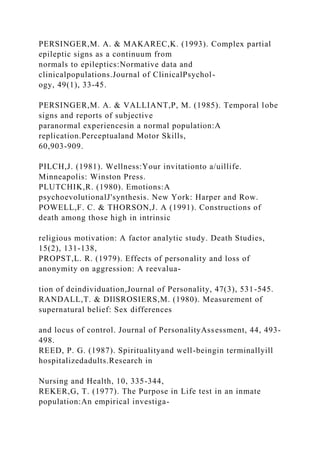 PERSINGER,M. A. & MAKAREC,K. (1993). Complex partial
epileptic signs as a continuum from
normals to epileptics:Normative data and
clinicalpopulations.Journal of ClinicalPsychol-
ogy, 49(1), 33-45.
PERSINGER,M. A. & VALLIANT,P, M. (1985). Temporal lobe
signs and reports of subjective
paranormal experiencesin a normal population:A
replication.Perceptualand Motor Skills,
60,903-909.
PILCH,J. (1981). Wellness:Your invitationto a/uillife.
Minneapolis: Winston Press.
PLUTCHIK,R. (1980). Emotions:A
psychoevolutionalJ'synthesis. New York: Harper and Row.
POWELL,F. C. & THORSON,J. A (1991). Constructions of
death among those high in intrinsic
religious motivation: A factor analytic study. Death Studies,
15(2), 131-138,
PROPST,L. R. (1979). Effects of personality and loss of
anonymity on aggression: A reevalua-
tion of deindividuation,Journal of Personality, 47(3), 531-545.
RANDALL,T. & DIlSROSIERS,M. (1980). Measurement of
supernatural belief: Sex differences
and locus of control. Journal of PersonalityAssessment, 44, 493-
498.
REED, P. G. (1987). Spiritualityand well-beingin terminallyill
hospitalizedadults.Research in
Nursing and Health, 10, 335-344,
REKER,G, T. (1977). The Purpose in Life test in an inmate
population:An empirical investiga-
 