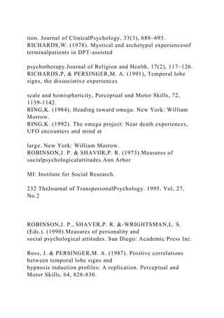 tion. Journal of ClinicalPsychology, 33(3), 688~693.
RICHARDS,W. (1978). Mystical and archetypal experiencesof
terminalpatients in DPT-assisted
psychotherapy.Journal of Religion and Health, 17(2), 117~126.
RICHARDS,P, & PERSINGER,M. A. (1991), Temporal lobe
signs, the dissociative experiences
scale and hemisphericity, Perceptual and Motor Skills, 72,
1139-1142.
RING,K. (1984), Heading toward omega. New York: William
Morrow.
RING,K. (1992). The omega project: Near death experiences,
UFO encounters and mind at
large. New York: William Morrow.
ROBINSON,J. P. & SHAVIlR,P. R. (1973).Measures of
socialpsychologicalattitudes.Ann Arbor
MI: Institute for Social Research.
232 TheJournal of TranspersonalPsychology. 1995. Vol, 27,
No.2
ROBINSON,J. P., SHAVER,P. R. &-WRIGHTSMAN,L. S.
(Eds.). (1990).Measures of personality and
social psychological attitudes. San Diego: Academic Press Inc.
Ross, J. & PERSINGER,M. A. (1987). Positive correlations
between temporal lobe signs and
hypnosis induction profiles: A replication. Perceptual and
Motor Skills, 64, 828-830.
 