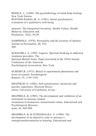 ROSSI,E. L. (1986). The psychobiology of mind-body healing.
New York Norton.
RUFFINO-RAHAL,M. A. (1991). Initial psychometric
evaluation of a qualitative well-being
measure: The Integration Inventory. Health Values, Health
Behavior, Education and
Promotion, 15(2), 10-20.
SAMPSON,E. (1978). Personality and the location of identity.
Journal of Personality, 46, 552-
568.
SCHALHR,J. A. (1995, August). Spiritual thinking in addiction
treatment providers: The
Spiritual Beliefs Scale. Paper presented at the 103rd Annual
Conference of the American
Psychological Association, New York.
SCHEIDT,R. (1973). Belief in supernatural phenomena and
locus of control. Psychological
Reports, 32, 1159-1162.
SHAFER,M. G. (1982). Self-actualization, mysticism and
psychic experience. Doctoral Disser-
tation, University of California, Irvine.
SHAPIRO,S. B. (1985). The development and validation of an
instrument to measure student
orientation to humanistic instructional values. Educational and
Psychological Measure-
ment, 45, 869·880.
SHAPIRO,S. B. & FITZGERALD,L. F. (1989). The
development of an objective scale to measure a
transpersonalorientation to learning. Educational and
 
