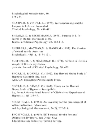 Psychological Measurement, 49,
375-384.
SHARPE,D. & VINEY,L. L. (1973). Weltanschauung and the
Purpose in Life test. Journal of
Clinical Psychology, 29, 489-491.
SHEAN,G. D. & FECHTMANN,F. (1971). Purpose in Life
scores of student marihuana users.
Journal of Clinical Psychology, 27, 112-113.
SHEDLER,J., MAYMAN,M. & MANIS,M. (1993). The illusion
of mental health. American
Psychologist, 48(11), 1117-1131.
SUEFIIJLD,B. F. & PEARSON,P. R. (1974). Purpose in life in a
sample of British psychiatric
patients. Journal of Clinical Psychology, 30, 459.
SHOR,R. E. & ORNE,E. C. (1962). The Harvard Group Scale of
Hypnotic Susceptibility. Palo
Alto, CA: Consulting Psychologists Press.
SHOR,R. E. & ORNE,E. C. (1963). Norms on the Harvard
Group Scale of Hypnotic Susceptibil-
ity, Form A.fnternational Journal of Clinical and Experimental
Hypnosis, 11(1),39-47.
SHOSTROM,E. L. (1964). An inventory for the measurement of
self-actualization. Educational
and Psychological Measurement, 24(2), 207-218.
SHOSTROM,E. L. (1968). EfTS manual for the Personal
Orientation Inventory. San Diego, CA:
Educational and Industrial Testing Service.
 