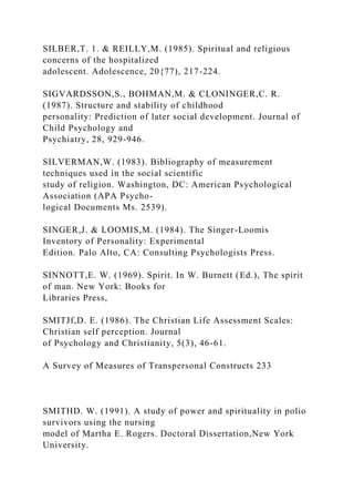 SILBER,T. 1. & REILLY,M. (1985). Spiritual and religious
concerns of the hospitalized
adolescent. Adolescence, 20{77), 217-224.
SIGVARDSSON,S., BOHMAN,M. & CLONINGER,C. R.
(1987). Structure and stability of childhood
personality: Prediction of later social development. Journal of
Child Psychology and
Psychiatry, 28, 929-946.
SILVERMAN,W. (1983). Bibliography of measurement
techniques used in the social scientific
study of religion. Washington, DC: American Psychological
Association (APA Psycho-
logical Documents Ms. 2539).
SINGER,J. & LOOMIS,M. (1984). The Singer-Loomis
Inventory of Personality: Experimental
Edition. Palo Alto, CA: Consulting Psychologists Press.
SINNOTT,E. W. (1969). Spirit. In W. Burnett (Ed.), The spirit
of man. New York: Books for
Libraries Press,
SMITJf,D. E. (1986). The Christian Life Assessment Scales:
Christian self perception. Journal
of Psychology and Christianity, 5(3), 46-61.
A Survey of Measures of Transpersonal Constructs 233
SMITHD. W. (1991). A study of power and spirituality in polio
survivors using the nursing
model of Martha E. Rogers. Doctoral Dissertation,New York
University.
 