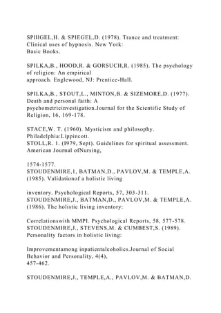 SPlIlGEL,H. & SPIEGEL,D. (1978). Trance and treatment:
Clinical uses of hypnosis. New York:
Basic Books.
SPILKA,B., HOOD,R. & GORSUCH,R. (1985). The psychology
of religion: An empirical
approach. Englewood, NJ: Prentice-Hall.
SPILKA,B., STOUT,L., MINTON,B. & SIZEMORE,D. (1977).
Death and personal faith: A
psychometricinvestigation.Journal for the Scientific Study of
Religion, 16, 169-178.
STACE,W. T. (1960). Mysticism and philosophy.
Philadelphia:Lippincott.
STOLL,R. 1. (I979, Sept). Guidelines for spiritual assessment.
American Journal ofNursing,
1574-1577.
STOUDENMIRE,1, BATMAN,D., PAVLOV,M. & TEMPLE,A.
(1985). Validationof a holistic living
inventory. Psychological Reports, 57, 303-311.
STOUDENMIRE,J., BATMAN,D., PAVLOV,M. & TEMPLE,A.
(1986). The holistic living inventory:
Correlationswith MMPI. Psychological Reports, 58, 577-578.
STOUDENMIRE,J., STEVENS,M. & CUMBEST,S. (1989).
Personality factors in holistic living:
Improvementamong inpatientalcoholics.Journal of Social
Behavior and Personality, 4(4),
457-462.
STOUDENMIRE,J., TEMPLE,A., PAVLOV,M. & BATMAN,D.
 