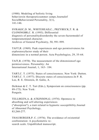 (1988). Modeling of holistic living
behaviorsin therapeuticsummer camps.Journalof
SocialBehaviorand Personality, 3(1),
141-146.
SVRAKIC,D. M., WHITEHEAD,C., PRZYBECK,T. R. &
CLONINGBR,C. R. (1993). Differential
diagnosis of personalitydisordersby the seven-factormodel of
temperamentand character.
Archives of General Psychiatry, 50, 991-999.
TAFT,R. (1969). Peak experiences and ego permissiveness:An
exploratoryfactor study of their
dimensions in a normal person. Acta Psychologico, 29, 35-64.
TAfT,R. (1970). The measurement of the dimensionsof ego
permissiveness. Personality: An
International Journal, 1, 163~ 184.
TART,C. T. (1975). States of consciousness. New York: Dutton.
TART,C. T. (1977). Discrete states of consciousness.In P. R.
Lee, R. E. Ornstein, D. Galin, A.
Deikman & C. T. Tart (Eds.), Symposium on consciousness (pp.
89-175). New York:
Penguin.
TELLHGEN,A. & ATKINSON,G. (1974). Openness to
absorbing and self-altering experiences
("absorption"), a trait related to hypnotic susceptibility.Journal
of Abnormal Psychology,
83,268-277.
THAUBERGER,P. C. (1976). The avoidance of existential
confrontation: A psychometric re-
search scale. Unpublished manuscript.
 