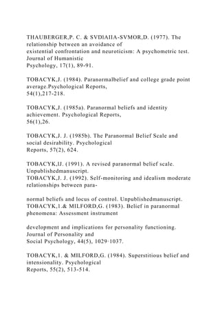 THAUBERGER,P. C. & SVDlAIIA-SVMOR,D. (1977). The
relationship between an avoidance of
existential confrontation and neuroticism: A psychometric test.
Journal of Humanistic
Psychology, 17(1), 89-91.
TOBACYK,J. (1984). Paranormalbelief and college grade point
average.Psychological Reports,
54(1),217-218.
TOBACYK,J. (1985a). Paranormal beliefs and identity
achievement. Psychological Reports,
56(1),26.
TOBACYK,J. J. (1985b). The Paranormal Belief Scale and
social desirability. Psychological
Reports, 57(2), 624.
TOBACYK,lJ. (1991). A revised paranormal belief scale.
Unpublishedmanuscript.
TOBACYK,J. J. (1992). Self-monitoring and idealism moderate
relationships between para-
normal beliefs and locus of control. Unpublishedmanuscript.
TOBACYK,1.& MILFORD,G. (1983). Belief in paranormal
phenomena: Assessment instrument
development and implications for personality functioning.
Journal of Personality and
Social Psychology, 44(5), 1029·1037.
TOBACYK,1. & MILFORD,G. (1984). Superstitious belief and
intensionality. Psychological
Reports, 55(2), 513-514.
 
