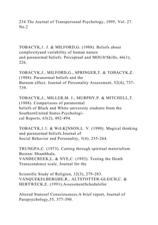 234 The Journal of Transpersonal Psychology, 1995, Vol. 27.
No.2
TOBACYK,1. J. & MILFORD,G. (1988). Beliefs about
complexityand variability of human nature
and paranormal beliefs. Perceptual and MOUJt'Skills, 66(1),
226.
TOBACYK,J., MILFORD,G., SPRINGER,T. & TOBACYK,Z.
(1988). Paranormal beliefs and the
Barnum effect. Journal of Personality Assessment, 52(4), 737-
739.
TOBACYK,J., MILLER,M. J., MURPHY,P. & MITCHELL,T.
(1988). Comparisons of paranormal
beliefs of Black and White university students from the
SouthernUnited States.Psychologi-
cal Reports, 63(2), 492-494.
TOBACYK,1.1. & WrLK[NSON,L. V. (1990). Magical thinking
and paranormal beliefs.Journal of
Social Behavior and Personality, 5(4), 255-264.
TRUNGPA,C. (1973). Cutting through spiritual materialism.
Boston: Shambhala.
VANDECREEK,L. & NYE,C. (1993). Testing the Death
Transcendence scale. Journal for the
Scientific Study of Religion, 32(3), 279-283.
VANQUEKELBERGHE,R., ALTSTOTTER-GLElCH,C. &
HERTWECK,E. (1991).AssessmentSchedulefor
Altered Statesof Consciousness:A brief report, Journal of
Parapsychology,55, 377-390.
 