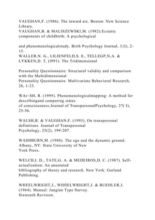 VAUGHAN,F. (1986). The inward arc. Boston: New Science
Library.
VAUGHAN,B. & MALISZEWSKI,M. (1982).Ecstatic
components of childbirth: A psychological
and phenomenologicalstudy. Birth Psychology Journal, 3{I), 2-
15.
WALLER,N. G., LILIENFELD,S. 0., TELLEGP,N,A. &
LYKKEN,D. T, (l991). The Tridimensional
Personality Questionnaire: Structural validity and comparison
with the Multidimensional
Personality Questionnaire. Multivariate Behavioral Research,
26, 1-23.
WAr~SH, R. (1995). Phenomenologicalmapping: A method for
describingand comparing states
of consciousness.Journal of TranspersonalPsychology, 27( I),
25-56.
WALSH,R. & VAUGHAN,F. (1993). On transpersonal
definitions. Journal of Transpersonal
Psychology, 25(2), 199-207.
WASHBURN,M. (1988). The ego and the dynamic ground.
Albany, NY: State University of New
York Press.
WELCH,I. D., TATE,G. A. & MEDEIROS,D. C. (1987). Self-
actualization: An annotated
bibliography of theory and research. New York: Garland
Publishing.
WHEELWRlGlIT,J., WHflELWRIGHT,J. & BUEHLER,J.
(1964). Manual: Jungian Type Survey.
Sixteenth Revision.
 
