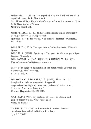 WlIlTEMAN,J. (1986). The mystical way and habitualization of
mystical states. In B. Wolman &
M. Ullman (Eds.), Handbook of states of consclousness(pp. 613-
659). New York, NY: Van
Nostrand Reinhold.
WHITFIIlLD,C. L. (1984). Stress management and spirituality
during recovery: A transpersonal
approach. Part I: Becoming. Alcoholism Treatment Quarterly,
1(1), 3-54.
WILBER,K. (1977). The spectrum of consciousness. Wheaton:
Quest.
WILBHR,K. (1990). Eye to eye: The questfor the new paradigm.
Boston: Shambhala,
WILLIAMS,R. N., TAYLOR,C. B. & HINTZE,W. J. (1989).
The influence of religious orientation
on belief in science, religion and the paranormal. Journal and
Psychology and Theology,
17(4), 352-359.
WILSON,S. C. & BARBER,T. X. (1978). The creative
imaginationscale as a measure of hypnotic
responsiveness: Applications to experimental and clinical
hypnosis. American Journal of
Clinical Hypnosis, 20, 235-249.
WULFI:',D. (1991). Psychology of religion: Classic and
contemporary views. New York: John
Wiley and Sons.
YARNELL,T. D. (1971). Purpose in Life test: Further
correlates.Journal of Individual Psychol-
ogy, 27, 76-79.
 