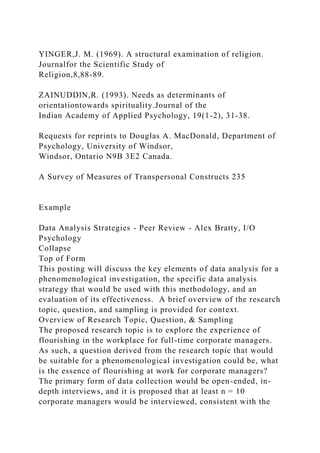 YINGER,J. M. (1969). A structural examination of religion.
Journalfor the Scientific Study of
Religion,8,88-89.
ZAINUDDlN,R. (1993). Needs as determinants of
orientationtowards spirituality.Journal of the
Indian Academy of Applied Psychology, 19(1-2), 31-38.
Requests for reprints to Douglas A. MacDonald, Department of
Psychology, University of Windsor,
Windsor, Ontario N9B 3E2 Canada.
A Survey of Measures of Transpersonal Constructs 235
Example
Data Analysis Strategies - Peer Review - Alex Bratty, I/O
Psychology
Collapse
Top of Form
This posting will discuss the key elements of data analysis for a
phenomenological investigation, the specific data analysis
strategy that would be used with this methodology, and an
evaluation of its effectiveness. A brief overview of the research
topic, question, and sampling is provided for context.
Overview of Research Topic, Question, & Sampling
The proposed research topic is to explore the experience of
flourishing in the workplace for full-time corporate managers.
As such, a question derived from the research topic that would
be suitable for a phenomenological investigation could be, what
is the essence of flourishing at work for corporate managers?
The primary form of data collection would be open-ended, in-
depth interviews, and it is proposed that at least n = 10
corporate managers would be interviewed, consistent with the
 