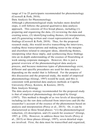 range of 3 to 25 participants recommended for phenomenology
(Creswell & Poth, 2018).
Data Analysis for Phenomenology
Although a phenomenological study includes more detailed
steps, it still follows the general qualitative data analysis
approach. This consists of five broad phases, including (1)
preparing and organizing the data, (2) reviewing the data and
creating notes, (3) identifying/coding themes, (4) interpretation,
and (5) generating written and visual representation of the
findings (Creswell & Poth, 2018). Thus, for the proposed
research study, this would involve transcribing the interviews,
reading these transcriptions and making notes in the margins
and elsewhere related to emergent ideas, identifying themes,
interpreting what these imply, and synthesizing these findings
into an in-depth understanding of the essence of flourishing at
work among corporate managers. However, this is just a
general overview of the phenomenological data analysis
process, and because numerous types of phenomenology exist,
different and specific procedures are used for data analysis
depending on the model that is followed. For the purpose of
this discussion and the proposed study, the model of empirical
phenomenology (Giorgi, 1997) would be used, and this is
consistent with permitted data analysis methods at Capella
University (Percy, Kostere, & Kostere, 2015).
Data Analysis Strategy
The data analysis strategy recommended for the proposed study
is that of empirical phenomenology developed by Giorgi
(1997). This method is thought of as two levels of description,
including (a) the raw data collected from interviews and (b) the
researcher’s account of the essence of the phenomenon based on
analysis and interpretation (Percy et al., 2015). Or, it can be
characterized as three broad phases: “(1) the phenomenological
reduction, (2) description, and (3) search for essences” (Giorgi,
1997, p. 239). However, to address these two levels (Percy et
al., 2015) or three phases (Giorgi, 1997), seven detailed steps
are involved. First, the data must be transcribed and organized,
 