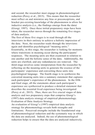 and second, the researcher must engage in phenomenological
reduction (Percy et al., 2015). This means that the researcher
must reflect on and minimize any bias or preconceptions, and
bracket pre-existing knowledge of the phenomenon to allow for
inductive analysis (i.e., the findings emerge from the data)
(Giorgi, 1997). Once these initial preparatory steps have been
taken, the researcher moves through the remaining five stages
of data analysis.
The first of these five stages is to read through all the
interviews in their entirety to achieve a holistic impression of
the data. Next, the researcher reads through the interviews
again and identifies psychological “meaning units.”
Essentially, in this stage, the researcher is looking for moments
where transitions in meaning occur during the participants’
responses. The meaning units are then examined in relation to
one another and the holistic sense of the data. Additionally, the
units are clarified, and any redundancies are removed. The
third stage involves some interpretation from the researcher by
reflecting on the meaning units to generate the essence of the
participants’ experience and converting these units into
psychological language. The fourth stage is to synthesize the
converted meaning units into a summary statement that captures
each participant’s experience of the phenomenon. In the fifth
and final stage, all the statements about each participant’s
experience are synthesized to produce a detailed statement that
describes the essential lived experience being investigated
(Percy et al., 2015). Thus, there are five crucial stages of data
analysis and two preparatory steps that comprise Giorgi’s
(1997) data analysis strategy of empirical phenomenology.
Evaluation of Data Analysis Strategy
An evaluation of Giorgi’s (1997) empirical data analysis
strategy for phenomenology reveals both strengths and
limitations. Perceived strengths include the foundational step
of phenomenological reduction and the systematic way in which
the data are analyzed. Indeed, the use of phenomenological
reduction helps to ensure that the data are analyzed inductively.
 