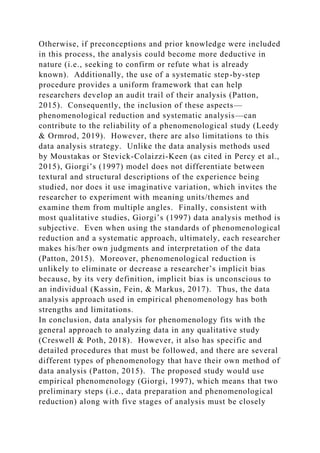Otherwise, if preconceptions and prior knowledge were included
in this process, the analysis could become more deductive in
nature (i.e., seeking to confirm or refute what is already
known). Additionally, the use of a systematic step-by-step
procedure provides a uniform framework that can help
researchers develop an audit trail of their analysis (Patton,
2015). Consequently, the inclusion of these aspects—
phenomenological reduction and systematic analysis—can
contribute to the reliability of a phenomenological study (Leedy
& Ormrod, 2019). However, there are also limitations to this
data analysis strategy. Unlike the data analysis methods used
by Moustakas or Stevick-Colaizzi-Keen (as cited in Percy et al.,
2015), Giorgi’s (1997) model does not differentiate between
textural and structural descriptions of the experience being
studied, nor does it use imaginative variation, which invites the
researcher to experiment with meaning units/themes and
examine them from multiple angles. Finally, consistent with
most qualitative studies, Giorgi’s (1997) data analysis method is
subjective. Even when using the standards of phenomenological
reduction and a systematic approach, ultimately, each researcher
makes his/her own judgments and interpretation of the data
(Patton, 2015). Moreover, phenomenological reduction is
unlikely to eliminate or decrease a researcher’s implicit bias
because, by its very definition, implicit bias is unconscious to
an individual (Kassin, Fein, & Markus, 2017). Thus, the data
analysis approach used in empirical phenomenology has both
strengths and limitations.
In conclusion, data analysis for phenomenology fits with the
general approach to analyzing data in any qualitative study
(Creswell & Poth, 2018). However, it also has specific and
detailed procedures that must be followed, and there are several
different types of phenomenology that have their own method of
data analysis (Patton, 2015). The proposed study would use
empirical phenomenology (Giorgi, 1997), which means that two
preliminary steps (i.e., data preparation and phenomenological
reduction) along with five stages of analysis must be closely
 