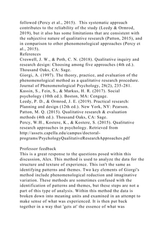 followed (Percy et al., 2015). This systematic approach
contributes to the reliability of the study (Leedy & Ormrod,
2019), but it also has some limitations that are consistent with
the subjective nature of qualitative research (Patton, 2015), and
in comparison to other phenomenological approaches (Percy et
al., 2015).
References
Creswell, J. W., & Poth, C. N. (2018). Qualitative inquiry and
research design: Choosing among five approaches (4th ed.).
Thousand Oaks, CA: Sage.
Giorgi, A. (1997). The theory, practice, and evaluation of the
phenomenological method as a qualitative research procedure.
Journal of Phenomenological Psychology, 28(2), 235-281.
Kassin, S., Fein, S., & Markus, H. R. (2017). Social
psychology (10th ed.). Boston, MA: Cengage.
Leedy, P. D., & Ormrod, J. E. (2019). Practical research:
Planning and design (12th ed.). New York, NY: Pearson.
Patton, M. Q. (2015). Qualitative research & evaluation
methods (4th ed.). Thousand Oaks, CA: Sage.
Percy, W.H., Kostere, K., & Kostere, S. (2015). Qualitative
research approaches in psychology. Retrieved from
http://assets.capella.edu/campus/doctoral-
programs/PsychologyQualitativeResearchApproaches.pdf
Professor feedback
This is a great response to the questions posed within this
discussion, Alex. This method is used to analyze the data for the
structure and texture of experience. This isn't the same as
identifying patterns and themes. Two key elements of Giorgi's
method include phenomenological reduction and imaginative
variation. These methods are sometimes confused with the
identification of patterns and themes, but these steps are not a
part of this type of analysis. Within this method the data is
broken down into meaning units and examined in an attempt to
make sense of what was experienced. It is then put back
together in a way that 'gets at' the essence of what was
 