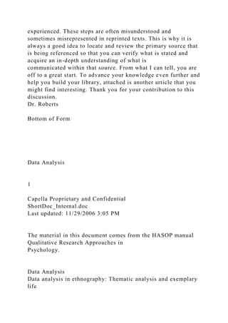 experienced. These steps are often misunderstood and
sometimes misrepresented in reprinted texts. This is why it is
always a good idea to locate and review the primary source that
is being referenced so that you can verify what is stated and
acquire an in-depth understanding of what is
communicated within that source. From what I can tell, you are
off to a great start. To advance your knowledge even further and
help you build your library, attached is another article that you
might find interesting. Thank you for your contribution to this
discussion.
Dr. Roberts
Bottom of Form
Data Analysis
1
Capella Proprietary and Confidential
ShortDoc_Internal.doc
Last updated: 11/29/2006 3:05 PM
The material in this document comes from the HASOP manual
Qualitative Research Approaches in
Psychology.
Data Analysis
Data analysis in ethnography: Thematic analysis and exemplary
life
 