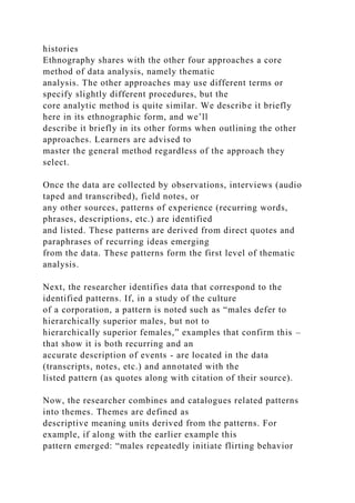 histories
Ethnography shares with the other four approaches a core
method of data analysis, namely thematic
analysis. The other approaches may use different terms or
specify slightly different procedures, but the
core analytic method is quite similar. We describe it briefly
here in its ethnographic form, and we’ll
describe it briefly in its other forms when outlining the other
approaches. Learners are advised to
master the general method regardless of the approach they
select.
Once the data are collected by observations, interviews (audio
taped and transcribed), field notes, or
any other sources, patterns of experience (recurring words,
phrases, descriptions, etc.) are identified
and listed. These patterns are derived from direct quotes and
paraphrases of recurring ideas emerging
from the data. These patterns form the first level of thematic
analysis.
Next, the researcher identifies data that correspond to the
identified patterns. If, in a study of the culture
of a corporation, a pattern is noted such as “males defer to
hierarchically superior males, but not to
hierarchically superior females,” examples that confirm this –
that show it is both recurring and an
accurate description of events - are located in the data
(transcripts, notes, etc.) and annotated with the
listed pattern (as quotes along with citation of their source).
Now, the researcher combines and catalogues related patterns
into themes. Themes are defined as
descriptive meaning units derived from the patterns. For
example, if along with the earlier example this
pattern emerged: “males repeatedly initiate flirting behavior
 