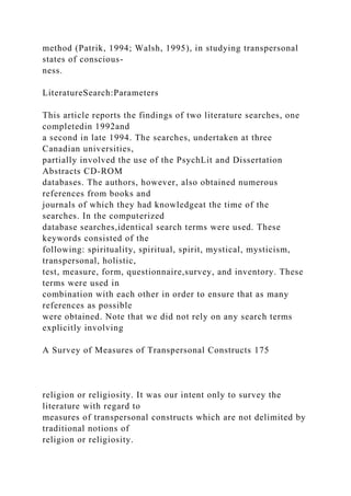 method (Patrik, 1994; Walsh, 1995), in studying transpersonal
states of conscious-
ness.
LiteratureSearch:Parameters
This article reports the findings of two literature searches, one
completedin 1992and
a second in late 1994. The searches, undertaken at three
Canadian universities,
partially involved the use of the PsychLit and Dissertation
Abstracts CD-ROM
databases. The authors, however, also obtained numerous
references from books and
journals of which they had knowledgeat the time of the
searches. In the computerized
database searches,identical search terms were used. These
keywords consisted of the
following: spirituality, spiritual, spirit, mystical, mysticism,
transpersonal, holistic,
test, measure, form, questionnaire,survey, and inventory. These
terms were used in
combination with each other in order to ensure that as many
references as possible
were obtained. Note that we did not rely on any search terms
explicitly involving
A Survey of Measures of Transpersonal Constructs 175
religion or religiosity. It was our intent only to survey the
literature with regard to
measures of transpersonal constructs which are not delimited by
traditional notions of
religion or religiosity.
 
