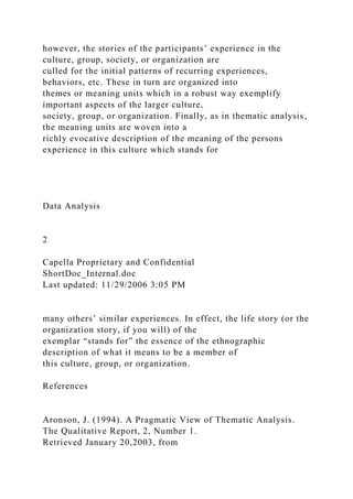 however, the stories of the participants’ experience in the
culture, group, society, or organization are
culled for the initial patterns of recurring experiences,
behaviors, etc. These in turn are organized into
themes or meaning units which in a robust way exemplify
important aspects of the larger culture,
society, group, or organization. Finally, as in thematic analysis,
the meaning units are woven into a
richly evocative description of the meaning of the persons
experience in this culture which stands for
Data Analysis
2
Capella Proprietary and Confidential
ShortDoc_Internal.doc
Last updated: 11/29/2006 3:05 PM
many others’ similar experiences. In effect, the life story (or the
organization story, if you will) of the
exemplar “stands for” the essence of the ethnographic
description of what it means to be a member of
this culture, group, or organization.
References
Aronson, J. (1994). A Pragmatic View of Thematic Analysis.
The Qualitative Report, 2, Number 1.
Retrieved January 20,2003, from
 