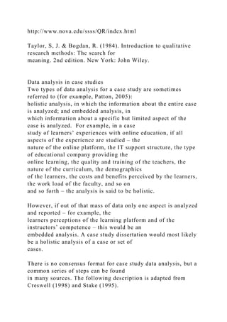 http://www.nova.edu/ssss/QR/index.html
Taylor, S, J. & Bogdan, R. (1984). Introduction to qualitative
research methods: The search for
meaning. 2nd edition. New York: John Wiley.
Data analysis in case studies
Two types of data analysis for a case study are sometimes
referred to (for example, Patton, 2005):
holistic analysis, in which the information about the entire case
is analyzed; and embedded analysis, in
which information about a specific but limited aspect of the
case is analyzed. For example, in a case
study of learners’ experiences with online education, if all
aspects of the experience are studied – the
nature of the online platform, the IT support structure, the type
of educational company providing the
online learning, the quality and training of the teachers, the
nature of the curriculum, the demographics
of the learners, the costs and benefits perceived by the learners,
the work load of the faculty, and so on
and so forth – the analysis is said to be holistic.
However, if out of that mass of data only one aspect is analyzed
and reported – for example, the
learners perceptions of the learning platform and of the
instructors’ competence – this would be an
embedded analysis. A case study dissertation would most likely
be a holistic analysis of a case or set of
cases.
There is no consensus format for case study data analysis, but a
common series of steps can be found
in many sources. The following description is adapted from
Creswell (1998) and Stake (1995).
 