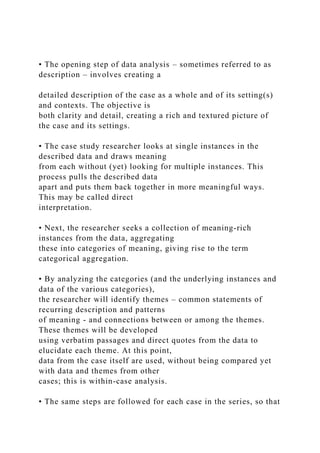 • The opening step of data analysis – sometimes referred to as
description – involves creating a
detailed description of the case as a whole and of its setting(s)
and contexts. The objective is
both clarity and detail, creating a rich and textured picture of
the case and its settings.
• The case study researcher looks at single instances in the
described data and draws meaning
from each without (yet) looking for multiple instances. This
process pulls the described data
apart and puts them back together in more meaningful ways.
This may be called direct
interpretation.
• Next, the researcher seeks a collection of meaning-rich
instances from the data, aggregating
these into categories of meaning, giving rise to the term
categorical aggregation.
• By analyzing the categories (and the underlying instances and
data of the various categories),
the researcher will identify themes – common statements of
recurring description and patterns
of meaning - and connections between or among the themes.
These themes will be developed
using verbatim passages and direct quotes from the data to
elucidate each theme. At this point,
data from the case itself are used, without being compared yet
with data and themes from other
cases; this is within-case analysis.
• The same steps are followed for each case in the series, so that
 
