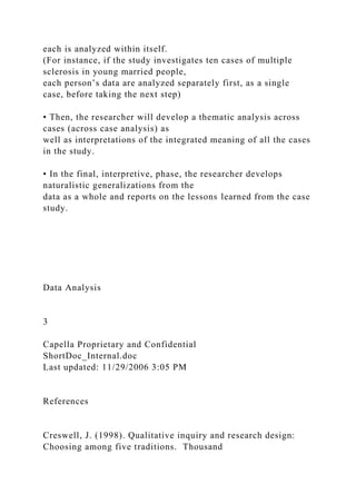each is analyzed within itself.
(For instance, if the study investigates ten cases of multiple
sclerosis in young married people,
each person’s data are analyzed separately first, as a single
case, before taking the next step)
• Then, the researcher will develop a thematic analysis across
cases (across case analysis) as
well as interpretations of the integrated meaning of all the cases
in the study.
• In the final, interpretive, phase, the researcher develops
naturalistic generalizations from the
data as a whole and reports on the lessons learned from the case
study.
Data Analysis
3
Capella Proprietary and Confidential
ShortDoc_Internal.doc
Last updated: 11/29/2006 3:05 PM
References
Creswell, J. (1998). Qualitative inquiry and research design:
Choosing among five traditions. Thousand
 
