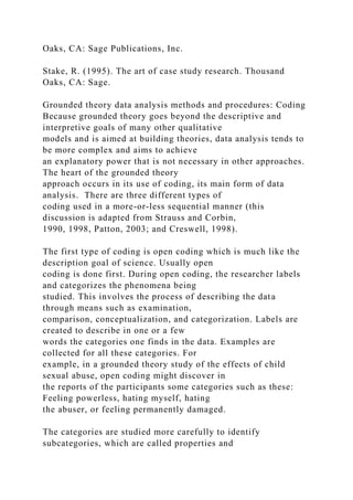 Oaks, CA: Sage Publications, Inc.
Stake, R. (1995). The art of case study research. Thousand
Oaks, CA: Sage.
Grounded theory data analysis methods and procedures: Coding
Because grounded theory goes beyond the descriptive and
interpretive goals of many other qualitative
models and is aimed at building theories, data analysis tends to
be more complex and aims to achieve
an explanatory power that is not necessary in other approaches.
The heart of the grounded theory
approach occurs in its use of coding, its main form of data
analysis. There are three different types of
coding used in a more-or-less sequential manner (this
discussion is adapted from Strauss and Corbin,
1990, 1998, Patton, 2003; and Creswell, 1998).
The first type of coding is open coding which is much like the
description goal of science. Usually open
coding is done first. During open coding, the researcher labels
and categorizes the phenomena being
studied. This involves the process of describing the data
through means such as examination,
comparison, conceptualization, and categorization. Labels are
created to describe in one or a few
words the categories one finds in the data. Examples are
collected for all these categories. For
example, in a grounded theory study of the effects of child
sexual abuse, open coding might discover in
the reports of the participants some categories such as these:
Feeling powerless, hating myself, hating
the abuser, or feeling permanently damaged.
The categories are studied more carefully to identify
subcategories, which are called properties and
 