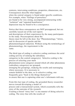 contexts, intervening conditions, properties, dimensions, etc.
Consequences describe what happens
when the central category is found under specific conditions.
For example, when “feelings of powerless”
are found to be very strong, accompanied (interacting with)
“isolation” and “repeated humiliation,”
depression may be found to be a consequence.
Notice that these consequences are NOT presupposed, but are
carefully teased out of the real reports
and descriptions of their experiences by the many participants
in the study. Preconceptions about the
theory must be left at the door. See “Phenomenology,” below,
and its discussion of epoche and the
phenomenological reduction. Without using the terminology of
phenomenology, the requirement is the
same.
The third type of coding is selective coding continues the axial
coding activity of relating the subsidiary
categories to the central category(s). Selective coding is the
process of selecting your main
phenomenon (core category) around which all other phenomena
(subsidiary categories) are grouped,
arranging the groupings, studying the results and rearranging
where necessary. It is necessary to
remain faithful to the data, so in selective coding, one
frequently goes “back to the things themselves”
to ensure that one is capturing what one’s informants told one.
From this last type of coding, the grounded theory researcher
moves toward developing a model of
process and a transactional system, which essentially tells the
story of the outcome of the research.
Creating a literal “story line” is one manner of doing selective
coding. The story line tells the results of
 