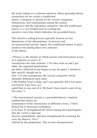 the axial coding in a coherent narrative. Many grounded theory
researchers do not create a conditional
matrix, a diagram or picture of the various categories,
interactions, and relationships among the central
category(s) and the subsidiary categories. But the conditional
matrix is a very helpful tool in creating the
narrative story line which embodies the grounded theory.
The selective coding process typically focuses on two
dimensions of the phenomenon: its process and
its transactional system. Again, the conditional matrix is quite
useful in elucidating these two elements
of the theory.
• Process is the manner in which actions and interactions occur
in a sequence or series. It
incorporates the time element. (“As time went on and I got
older, the repeated humiliations
my father inflicted on me began to tear me apart. I started to
hate myself, though not at
first.”) It also incorporates the various categories which
mutually influenced each other.
(“My brother tried to help, and I was grateful, but I was more
worried he’d get hurt, so I
asked him to stay out of it. He hasn’t been much a part of my
life since.”)
• The transactional system is a grounded theory’s analytic
method that allows an
examination of the interactions of different events. (“Self-
hatred led to increased willingness
to be hurt. It strengthened the belief among most participants
that the victim is bad and
deserves punishment, and also strengthened the yearning for
even the abusive “love”
offered by the perpetrator. This in turn alienated most
 