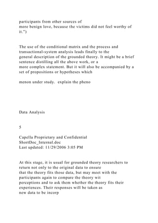 participants from other sources of
more benign love, because the victims did not feel worthy of
it.”)
The use of the conditional matrix and the process and
transactional-system analysis leads finally to the
general description of the grounded theory. It might be a brief
sentence distilling all the above work, or a
more complex statement. But it will also be accompanied by a
set of propositions or hypotheses which
menon under study. explain the pheno
Data Analysis
5
Capella Proprietary and Confidential
ShortDoc_Internal.doc
Last updated: 11/29/2006 3:05 PM
At this stage, it is usual for grounded theory researchers to
return not only to the original data to ensure
that the theory fits those data, but may meet with the
participants again to compare the theory wit
perceptions and to ask them whether the theory fits their
experiences. Their responses will be taken as
new data to be incorp
 
