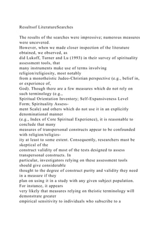 Resultsof LiteratureSearches
The results of the searches were impressive; numerous measures
were uncovered.
However, when we made closer inspection of the literature
obtained, we observed, as
did Lukoff, Turner and Lu (1993) in their survey of spirituality
assessment tools, that
many instruments make use of terms involving
religion/religiosity, most notably
from a monotheistic Judeo-Christian perspective (e.g., belief in,
or experience of,
God). Though there are a few measures which do not rely on
such terminology (e.g.,
Spiritual Orientation Inventory; Self-Expansiveness Level
Form; Spirituality Assess-
ment Scale) and others which do not use it in an explicitly
denominational manner
(e.g., Index of Core Spiritual Experience), it is reasonable to
conclude that many
measures of transpersonal constructs appear to be confounded
with religion/religios-
ity at least to some extent. Consequently, researchers must be
skeptical of the
construct validity of most of the tests designed to assess
transpersonal constructs. In
particular, investigators relying on these assessment tools
should give considerable
thought to the degree of construct purity and validity they need
in a measure if they
plan on using it in a study with any given subject population.
For instance, it appears
very likely that measures relying on theistic terminology will
demonstrate greater
empirical sensitivity to individuals who subscribe to a
 