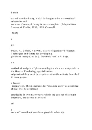 h their
orated into the theory, which is thought to be in a continual
adaptation and
volution. Grounded theory is never complete. (Adapted from
Strauss, & Corbin, 1990, 1998; Creswell,
2002)
d
ge.
trauss, A., Corbin, J. (1998). Basics of qualitative research:
Techniques and theory for developing
grounded theory (2nd ed.). Newbury Park, CA: Sage.
e a
method of analysis of phenomenological data are acceptable in
the General Psychology specialization.
ed provided they meet (are equivalent to) the criteria described
in these pages.
r deeper
comparison. These segments (or “meaning units” as described
above) will be organized
ematically in two major ways: within the context of a single
interview, and across a series of
ed
g
erviews” would not have been possible unless the
 