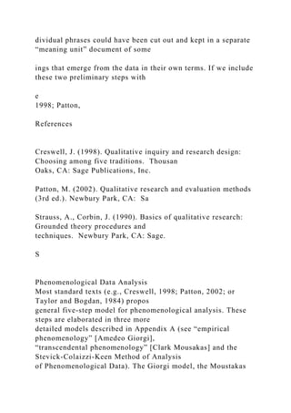 dividual phrases could have been cut out and kept in a separate
“meaning unit” document of some
ings that emerge from the data in their own terms. If we include
these two preliminary steps with
e
1998; Patton,
References
Creswell, J. (1998). Qualitative inquiry and research design:
Choosing among five traditions. Thousan
Oaks, CA: Sage Publications, Inc.
Patton, M. (2002). Qualitative research and evaluation methods
(3rd ed.). Newbury Park, CA: Sa
Strauss, A., Corbin, J. (1990). Basics of qualitative research:
Grounded theory procedures and
techniques. Newbury Park, CA: Sage.
S
Phenomenological Data Analysis
Most standard texts (e.g., Creswell, 1998; Patton, 2002; or
Taylor and Bogdan, 1984) propos
general five-step model for phenomenological analysis. These
steps are elaborated in three more
detailed models described in Appendix A (see “empirical
phenomenology” [Amedeo Giorgi],
“transcendental phenomenology” [Clark Mousakas] and the
Stevick-Colaizzi-Keen Method of Analysis
of Phenomenological Data). The Giorgi model, the Moustakas
 