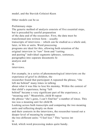 model, and the Stevick-Colaizzi-Keen
Other models can be us
Preliminary steps
The generic method of analysis consists of five essential steps,
but is preceded by careful preparation
of the data and of the researcher. First, the data must be
transformed into written form – usually
transcripts of interviews – which can be studied as a whole and,
later, in bits or units. Word processing
programs are ideal for this, allowing both retention of the
original interview in “raw” form and “cutting
and pasting” individual segments (phrases, sentences,
paragraphs) into separate documents fo
analysis and
th
interviews.
For example, in a series of phenomenological interviews on the
experience of grief in children, the
researcher found that participant A repeated the phrase, “she
left me behind” many times in talking
about what it was like to lose his mommy. Within the context of
that child’s experience, being “left
behind” became a very significant part of the experience, a
“meaning unit.” Meanwhile, child B repeat
the phrase “she’s gone, I can’t find her” a number of times. This
too was a meaning unit for child B.
Looking across both transcripts and comparing the two meaning
units and reflecting deeply on them
and their contexts in the interviews, the researcher teased out a
deeper level of meaning by comparin
the two different units: “I feel lost.” This “across int
in
kind, which word processing makes quite handy.
 